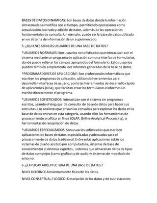 BASES DE DATOS DINAMICAS: Son bases dedatos donde la información
almacenada se modifica con el tiempo, permitiendo operaciones como
actualización, borrado y edición de datos, además de las operaciones
fundamentales de consulta. Un ejemplo, puede ser la basede datos utilizada
en un sistema de información de un supermercado.
5. ¿QUIENES SONLOS USUARIOS DEUNA BASE DE DATOS?
*USUARIOS NORMALES: Son usuarios no sofisticados queinteractúan con el
sistema mediante un programa de aplicación con una interfaz de formularios,
donde puede rellenar los campos apropiados del formulario. Estos usuarios
pueden también simplemente leer informes generados de la base de datos.
*PROGRAMADORES DEAPLICACIONE: Son profesionales informáticos que
escriben los programas deaplicación, utilizando herramientas para
desarrollar interfaces de usuario, como las herramientas de desarrollo rápido
de aplicaciones (DRA), que facilitan crear los formularios einformes sin
escribir directamente el programa.
*USUARIOS SOFISTICADOS: Interactúan con el sistema sin programas
escritos, usando el lenguaje de consulta de basede datos para hacer sus
consultas. Los analistas que envían las consultas para explorar los datos en la
base de datos entran en esta categoría, usando ellos las herramientas de
procesamiento analítico en línea (OLAP, OnlineAnalytical Processing), o
herramientas de recopilación de datos.
*USUARIOS ESPECIALIZADOS: Son usuarios sofisticados queescriben
aplicaciones de bases de datos especializadas y adecuadas para el
procesamiento de datos tradicional. Entre estas aplicaciones están los
sistemas de diseño asistido por computadora, sistemas de base de
conocimientos y sistemas expertos, sistemas que almacenan datos de tipos
de datos complejos (como gráficos y de audio) y sistemas de modelado de
entorno.
6. ¿EXPLICARARQUITECTURA DEUNA BASE DEDATOS?
NIVEL INTERNO: Almacenamiento físico de los datos.
NIVEL CONSEPTUAL / LOGICO: Descripción delos datos y de sus relaciones.
 