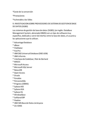 *Coste de la conversión
*Prestaciones
*Vulnerable a los fallos
9. INVESTIGACIONSOBREPROVEEDORES DESISTEMA DEGESTIONDEBASE
DE DATOS (SGBD)
Los sistemas de gestión de basede datos (SGBD); (en inglés: DataBase
Management System, abreviado DBMS) son un tipo de softwaremuy
específico, dedicado a servir deinterfaz entre la basede datos, el usuario y
las aplicaciones que la utilizan.
* AdvantageDatabase
* dBase
* FileMaker
* FoxPro
* IBMDB2 UniversalDatabase(DB2 UDB)
* IBMInformix
* InterbasedeCodeGear, filial de Borland
* MAGIC
* MicrosoftAccess
* MicrosoftSQL Server
* NexusDB
* Open Access
* Oracle
* Paradox
* PervasiveSQL
* Progress (DBMS)
* SybaseASE
* SybaseASA
* SybaseIQ
* WindowBase
* Softland ERP
* Flexline
* IBMIMS Basede Datos Jerárquica
* CA-IDMS
 