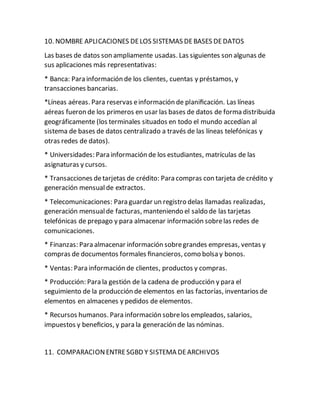 10. NOMBRE APLICACIONES DELOS SISTEMAS DEBASES DEDATOS
Las bases de datos son ampliamente usadas. Las siguientes son algunas de
sus aplicaciones más representativas:
* Banca: Para información de los clientes, cuentas y préstamos, y
transacciones bancarias.
*Líneas aéreas. Para reservas einformación de planiﬁcación. Las líneas
aéreas fueron de los primeros en usar las bases de datos de forma distribuida
geográficamente (los terminales situados en todo el mundo accedían al
sistema de bases de datos centralizado a través de las líneas telefónicas y
otras redes de datos).
* Universidades: Para información de los estudiantes, matrículas de las
asignaturas y cursos.
* Transacciones detarjetas de crédito: Para compras con tarjeta de crédito y
generación mensualde extractos.
* Telecomunicaciones: Para guardar un registro delas llamadas realizadas,
generación mensualde facturas, manteniendo el saldo de las tarjetas
telefónicas de prepago y para almacenar información sobrelas redes de
comunicaciones.
* Finanzas: Para almacenar información sobregrandes empresas, ventas y
compras de documentos formales ﬁnancieros, como bolsa y bonos.
* Ventas: Para información de clientes, productos y compras.
* Producción: Para la gestión de la cadena de producción y para el
seguimiento de la producción de elementos en las factorías, inventarios de
elementos en almacenes y pedidos de elementos.
* Recursos humanos. Para información sobrelos empleados, salarios,
impuestos y beneﬁcios, y para la generación de las nóminas.
11. COMPARACIONENTRESGBD Y SISTEMA DEARCHIVOS
 