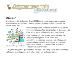 Un sistema gestor de base de datos (SGBD) es un conjunto de programas que
permiten el almacenamiento, modificación y extracción de la información en
una base de datos.
Sistemas de gestión de
Base de Datos
¿Qué es?
Los usuarios pueden acceder a la información usando
herramientas específicas de consulta y de generación de
informes, o bien mediante aplicaciones al efecto.
Estos sistemas también proporcionan métodos para
mantener la integridad de los datos, para
administrar el acceso de usuarios a los datos y para
recuperar la información si el sistema se corrompe.
Permiten presentar la información de la base de
datos en variados formatos.
La mayoría incluyen un generador de informes. También pueden incluir un módulo
gráfico que permita presentar la información con gráficos y tablas.
 