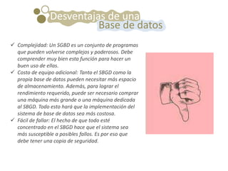  Complejidad: Un SGBD es un conjunto de programas
que pueden volverse complejos y poderosos. Debe
comprender muy bien esta función para hacer un
buen uso de ellas.
 Costo de equipo adicional: Tanto el SBGD como la
propia base de datos pueden necesitar más espacio
de almacenamiento. Además, para lograr el
rendimiento requerido, puede ser necesario comprar
una máquina más grande o una máquina dedicada
al SBGD. Todo esto hará que la implementación del
sistema de base de datos sea más costosa.
 Fácil de fallar: El hecho de que todo esté
concentrado en el SBGD hace que el sistema sea
más susceptible a posibles fallos. Es por eso que
debe tener una copia de seguridad.
Desventajas de una
Base de datos
 