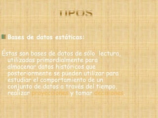 Bases de datos estáticas: Éstas son bases de datos de sólo  lectura, utilizadas primordialmente para almacenar datos históricos que posteriormente se pueden utilizar para estudiar el comportamiento de un conjunto de datos a través del tiempo, realizar  proyecciones  y tomar  decisiones . 