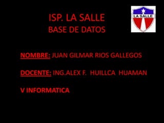 ISP. LA SALLEBASE DE DATOS NOMBRE: JUAN GILMAR RIOS GALLEGOS   DOCENTE: ING.ALEX F.  HUILLCA  HUAMAN   V INFORMATICA  