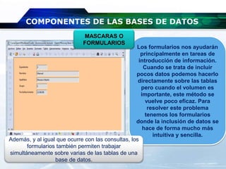 COMPONENTES DE LAS BASES DE DATOS
Los formularios nos ayudarán
principalmente en tareas de
introducción de información.
Cuando se trata de incluir
pocos datos podemos hacerlo
directamente sobre las tablas
pero cuando el volumen es
importante, este método se
vuelve poco eficaz. Para
resolver este problema
tenemos los formularios
donde la inclusión de datos se
hace de forma mucho más
intuitiva y sencilla.
MASCARAS O
FORMULARIOS
Además, y al igual que ocurre con las consultas, los
formularios también permiten trabajar
simultáneamente sobre varias de las tablas de una
base de datos.
 