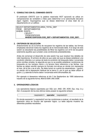 72




1. CONSULTAS CON EL COMANDO EXISTS

     El predicado EXISTS (con la palabra reservada NOT opcional) se utiliza en
     comparaciones de verdadero o falso para determinar si la subconsulta devuelve
     algún registro. Supongamos que se desea determinar el área total de un
     departamento en un edificio:

     SELECT DEPARTAMENTOS.AREA_TOTAL_DEP
     FROM DEPARTAMENTOS
     WHERE EXISTS
            ( SELECT *
              FROM EDIFICIOS
              WHERE EDIFICIOS.COD_DEP = DEPARTAMENTOS. COD_DEP)


2. CRITERIOS DE SELECCIÓN
   Anteriormente se vio la forma de recuperar los registros de las tablas, las formas
   empleadas devolvían todos los registros de la mencionada tabla. A lo largo de esta
   sesión se estudiarán las posibilidades de filtrar los registros con el fin de recuperar
   solamente aquellos que cumplan unas condiciones preestablecidas.

     Antes de comenzar el desarrollo de esta sesión hay que recalcar tres detalles de
     vital importancia. El primero de ellos es que cada vez que se desee establecer una
     condición referida a un campo de texto la condición de búsqueda debe ir encerrada
     entre comillas simples; la segunda es que no se posible establecer condiciones de
     búsqueda en los campos memo y la tercera hace referencia a las fechas. Las
     fechas se deben escribir siempre en formato mm-dd-aa en donde mm representa
     el mes, dd el día y aa el año. Se debe tomar en cuenta los separadores – (guión),
     no siendo útil la separación habitual de la barra (/), por lo que se debe utilizar el
     guión (-) y además la fecha debe ir encerrada entre almohadillas (#).

     Por ejemplo si deseamos referirnos al día 3 de Septiembre de 1995 deberemos
     hacerlo de la siguiente forma; #09-03-95# ó #9-3-95#.


3. OPERADORES LÓGICOS

     Los operadores lógicos soportados por SQL son: AND, OR, XOR, Eqv, Imp, Is y
     Not. A excepción de los dos últimos todos poseen la siguiente sintaxis:

                          <expresión1>     operador    <expresión2>

     En donde expresión1 y expresión2 son las condiciones a evaluar, el resultado de la
     operación varía en función del operador lógico. La tabla adjunta muestra los
     diferentes posibles resultados:




CARRERAS PROFESIONALES                                                            CIBERTEC
 