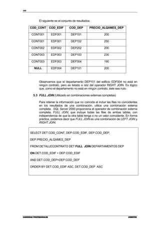100
CARRERAS PROFESIONALESCARRERAS PROFESIONALESCARRERAS PROFESIONALESCARRERAS PROFESIONALES CIBERTECCIBERTECCIBERTECCIBERTEC
El siguiente es el conjunto de resultados:
COD_CONT COD_EDIF COD_DEP PRECIO_ALQXMES_DEP
CONT001 EDF001 DEP101 200
CONT001 EDF001 DEP102 250
CONT002 EDF002 DEP202 200
CONT003 EDF003 DEP103 230
CONT003 EDF003 DEP304 190
NULL EDF004 DEP101 200
Observamos que el departamento DEP101 del edificio EDF004 no está en
ningún contrato, pero es listado a raíz del operador RIGHT JOIN. Es lógico
que, como el departamento no está en ningún contrato, éste sea nulo.
5.3 FULL JOIN (Utilizado en combinaciones externas completas)
Para retener la información que no coincida al incluir las filas no coincidentes
en los resultados de una combinación, utilice una combinación externa
completa. SQL Server 2000 proporciona el operador de combinación externa
completa, FULL JOIN, que incluye todas las filas de ambas tablas, con
independencia de que la otra tabla tenga o no un valor coincidente. En forma
práctica, podemos decir que FULL JOIN es una combinación de LEFT JOIN y
RIGHT JOIN.
SELECT DET.COD_CONT, DEP.COD_EDIF, DEP.COD_DEP,
DEP.PRECIO_ALQXMES_DEP
FROM DETALLECONTRATO DET FULL JOIN DEPARTAMENTOS DEP
ON DET.COD_EDIF = DEP.COD_EDIF
AND DET.COD_DEP=DEP.COD_DEP
ORDER BY DET.COD_EDIF ASC, DET.COD_DEP ASC
 