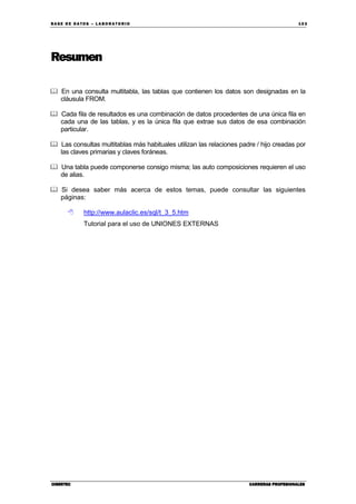 BA SE DE DA TO S – L A BO RA T O RIO 10 3
CIBERTECCIBERTECCIBERTECCIBERTEC CARRERAS PROFESIONALESCARRERAS PROFESIONALESCARRERAS PROFESIONALESCARRERAS PROFESIONALES
Resumen
En una consulta multitabla, las tablas que contienen los datos son designadas en la
cláusula FROM.
Cada fila de resultados es una combinación de datos procedentes de una única fila en
cada una de las tablas, y es la única fila que extrae sus datos de esa combinación
particular.
Las consultas multitablas más habituales utilizan las relaciones padre / hijo creadas por
las claves primarias y claves foráneas.
Una tabla puede componerse consigo misma; las auto composiciones requieren el uso
de alias.
Si desea saber más acerca de estos temas, puede consultar las siguientes
páginas:
http://www.aulaclic.es/sql/t_3_5.htm
Tutorial para el uso de UNIONES EXTERNAS
 