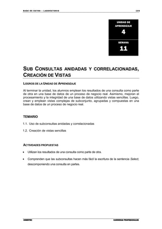BA SE DE DA TO S – L A BO RA T O RIO 10 5
CIBERTECCIBERTECCIBERTECCIBERTEC CARRERAS PROFESIONALESCARRERAS PROFESIONALESCARRERAS PROFESIONALESCARRERAS PROFESIONALES
SUB CONSULTAS ANIDADAS Y CORRELACIONADAS,
CREACIÓN DE VISTAS
LOGROS DE LA UNIDAD DE APRENDIZAJE
Al terminar la unidad, los alumnos emplean los resultados de una consulta como parte
de otra en una base de datos de un proceso de negocio real. Asimismo, mejoran el
procesamiento y la integridad de una base de datos utilizando vistas sencillas. Luego,
crean y emplean vistas complejas de subconjunto, agrupadas y compuestas en una
base de datos de un proceso de negocio real.
TEMARIO
1.1. Uso de subconsultas anidadas y correlacionadas
1.2. Creación de vistas sencillas
ACTIVIDADES PROPUESTAS
• Utilizan los resultados de una consulta como parte de otra.
• Comprenden que las subconsultas hacen más fácil la escritura de la sentencia Select,
descomponiendo una consulta en partes.
UNIDAD DE
APRENDIZAJE
4
SEMANA
11
 