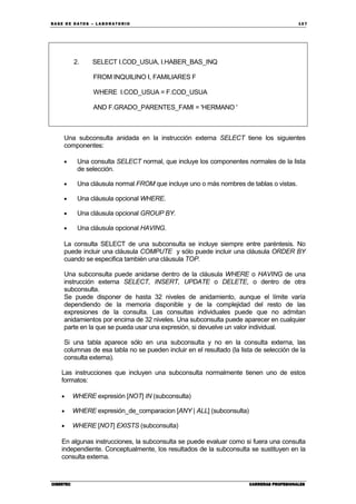 BA SE DE DA TO S – L A BO RA T O RIO 10 7
CIBERTECCIBERTECCIBERTECCIBERTEC CARRERAS PROFESIONALESCARRERAS PROFESIONALESCARRERAS PROFESIONALESCARRERAS PROFESIONALES
2. SELECT I.COD_USUA, I.HABER_BAS_INQ
FROM INQUILINO I, FAMILIARES F
WHERE I.COD_USUA = F.COD_USUA
AND F.GRADO_PARENTES_FAMI = 'HERMANO '
Una subconsulta anidada en la instrucción externa SELECT tiene los siguientes
componentes:
• Una consulta SELECT normal, que incluye los componentes normales de la lista
de selección.
• Una cláusula normal FROM que incluye uno o más nombres de tablas o vistas.
• Una cláusula opcional WHERE.
• Una cláusula opcional GROUP BY.
• Una cláusula opcional HAVING.
La consulta SELECT de una subconsulta se incluye siempre entre paréntesis. No
puede incluir una cláusula COMPUTE y sólo puede incluir una cláusula ORDER BY
cuando se especifica también una cláusula TOP.
Una subconsulta puede anidarse dentro de la cláusula WHERE o HAVING de una
instrucción externa SELECT, INSERT, UPDATE o DELETE, o dentro de otra
subconsulta.
Se puede disponer de hasta 32 niveles de anidamiento, aunque el límite varía
dependiendo de la memoria disponible y de la complejidad del resto de las
expresiones de la consulta. Las consultas individuales puede que no admitan
anidamientos por encima de 32 niveles. Una subconsulta puede aparecer en cualquier
parte en la que se pueda usar una expresión, si devuelve un valor individual.
Si una tabla aparece sólo en una subconsulta y no en la consulta externa, las
columnas de esa tabla no se pueden incluir en el resultado (la lista de selección de la
consulta externa).
Las instrucciones que incluyen una subconsulta normalmente tienen uno de estos
formatos:
• WHERE expresión [NOT] IN (subconsulta)
• WHERE expresión_de_comparacion [ANY | ALL] (subconsulta)
• WHERE [NOT] EXISTS (subconsulta)
En algunas instrucciones, la subconsulta se puede evaluar como si fuera una consulta
independiente. Conceptualmente, los resultados de la subconsulta se sustituyen en la
consulta externa.
 