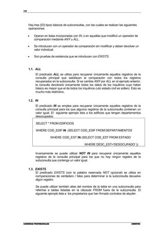 108
CARRERAS PROFESIONALESCARRERAS PROFESIONALESCARRERAS PROFESIONALESCARRERAS PROFESIONALES CIBERTECCIBERTECCIBERTECCIBERTEC
Hay tres (03) tipos básicos de subconsultas, con las cuales se realizan las siguientes
operaciones:
• Operan en listas incorporadas con IN, o en aquellas que modificó un operador de
comparación mediante ANY u ALL.
• Se introducen con un operador de comparación sin modificar y deben devolver un
valor individual.
• Son pruebas de existencia que se introducen con EXISTS.
1.1. ALL
El predicado ALL se utiliza para recuperar únicamente aquellos registros de la
consulta principal que satisfacen la comparación con todos los registros
recuperados en la subconsulta. Si se cambia ANY por ALL en el ejemplo anterior,
la consulta devolverá únicamente todos los datos de los inquilinos cuyo haber
básico es mayor que el de todos los inquilinos cuto estado civil es soltero. Esto es
mucho más restrictivo.
1.2. IN
El predicado IN se emplea para recuperar únicamente aquellos registros de la
consulta principal para los que algunos registros de la subconsulta contienen un
valor igual. El siguiente ejemplo lista a los edificios que tengan departamentos
desocupados:
SELECT * FROM EDIFICIOS
WHERE COD_EDIF IN (SELECT COD_EDIF FROM DEPARTAMENTOS
WHERE COD_EST IN (SELECT COD_EST FROM ESTADO
WHERE DESC_EST='DESOCUPADO' ))
Inversamente se puede utilizar NOT IN para recuperar únicamente aquellos
registros de la consulta principal para los que no hay ningún registro de la
subconsulta que contenga un valor igual.
1.3. EXISTS
El predicado EXISTS (con la palabra reservada NOT opcional) se utiliza en
comparaciones de verdadero / falso para determinar si la subconsulta devuelve
algún registro.
Se puede utilizar también alias del nombre de la tabla en una subconsulta para
referirse a tablas listadas en la cláusula FROM fuera de la subconsulta. El
siguiente ejemplo lista a los propietarios que han firmado contratos de alquiler.
 