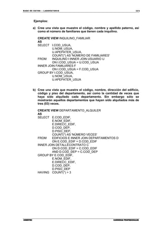BA SE DE DA TO S – L A BO RA T O RIO 12 1
CIBERTECCIBERTECCIBERTECCIBERTEC CARRERAS PROFESIONALESCARRERAS PROFESIONALESCARRERAS PROFESIONALESCARRERAS PROFESIONALES
Ejemplos:
a) Cree una vista que muestre el código, nombre y apellido paterno, así
como el número de familiares que tienen cada inquilino.
CREATE VIEW INQUILINO_FAMILIAR
AS
SELECT I.COD_USUA,
U.NOM_USUA,
U.APEPATER_USUA,
COUNT(*) AS 'NÚMERO DE FAMILIARES'
FROM INQUILINO I INNER JOIN USUARIO U
ON I.COD_USUA = U.COD_USUA
INNER JOIN FAMILIARES F
ON I.COD_USUA = F.COD_USUA
GROUP BY I.COD_USUA,
U.NOM_USUA,
U.APEPATER_USUA
b) Cree una vista que muestre el código, nombre, dirección del edificio,
código y piso del departamento, así como la cantidad de veces que
haya sido alquilado cada departamento. Sin embargo sólo se
mostrarán aquellos departamentos que hayan sido alquilados más de
tres (03) veces.
CREATE VIEW DEPARTAMENTO_ALQUILER
AS
SELECT E.COD_EDIF,
E.NOM_EDIF,
E.DIRECC_EDIF,
D.COD_DEP,
D.PISO_DEP,
COUNT(*) AS 'NÚMERO VECES'
FROM EDIFICIOS E INNER JOIN DEPARTAMENTOS D
ON E.COD_EDIF = D.COD_EDIF
INNER JOIN DETALLECONTRATO C
ON D.COD_EDIF = C.COD_EDIF
AND D.COD_DEP = C.COD_DEP
GROUP BY E.COD_EDIF,
E.NOM_EDIF,
E.DIRECC_EDIF,
D.COD_DEP,
D.PISO_DEP
HAVING COUNT(*) > 3
 