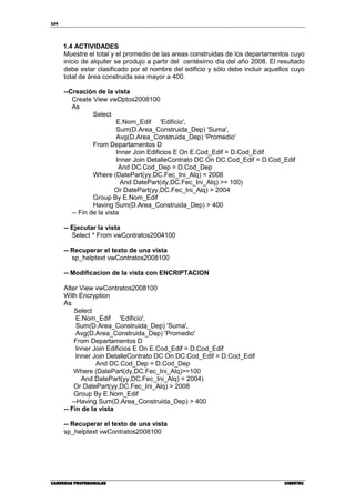 124
CARRERAS PROFESIONALESCARRERAS PROFESIONALESCARRERAS PROFESIONALESCARRERAS PROFESIONALES CIBERTECCIBERTECCIBERTECCIBERTEC
1.4 ACTIVIDADES
Muestre el total y el promedio de las areas construidas de los departamentos cuyo
inicio de alquiler se produjo a partir del centésimo dìa del año 2008. El resultado
debe estar clasificado por el nombre del edificio y sólo debe incluir aquellos cuyo
total de área construida sea mayor a 400.
--Creación de la vista
Create View vwDptos2008100
As
Select
E.Nom_Edif 'Edificio',
Sum(D.Area_Construida_Dep) 'Suma',
Avg(D.Area_Construida_Dep) 'Promedio'
From Departamentos D
Inner Join Edificios E On E.Cod_Edif = D.Cod_Edif
Inner Join DetalleContrato DC On DC.Cod_Edif = D.Cod_Edif
And DC.Cod_Dep = D.Cod_Dep
Where (DatePart(yy,DC.Fec_Ini_Alq) = 2008
And DatePart(dy,DC.Fec_Ini_Alq) >= 100)
Or DatePart(yy,DC.Fec_Ini_Alq) > 2004
Group By E.Nom_Edif
Having Sum(D.Area_Construida_Dep) > 400
-- Fin de la vista
-- Ejecutar la vista
Select * From vwContratos2004100
-- Recuperar el texto de una vista
sp_helptext vwContratos2008100
-- Modificacion de la vista con ENCRIPTACION
Alter View vwContratos2008100
With Encryption
As
Select
E.Nom_Edif 'Edificio',
Sum(D.Area_Construida_Dep) 'Suma',
Avg(D.Area_Construida_Dep) 'Promedio'
From Departamentos D
Inner Join Edificios E On E.Cod_Edif = D.Cod_Edif
Inner Join DetalleContrato DC On DC.Cod_Edif = D.Cod_Edif
And DC.Cod_Dep = D.Cod_Dep
Where (DatePart(dy,DC.Fec_Ini_Alq)>=100
And DatePart(yy,DC.Fec_Ini_Alq) = 2004)
Or DatePart(yy,DC.Fec_Ini_Alq) > 2008
Group By E.Nom_Edif
--Having Sum(D.Area_Construida_Dep) > 400
-- Fin de la vista
-- Recuperar el texto de una vista
sp_helptext vwContratos2008100
 