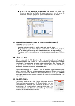 BA SE DE DA TO S – L A BO RA T O RIO 13
CIBERTECCIBERTECCIBERTECCIBERTEC CARRERAS PROFESIONALESCARRERAS PROFESIONALESCARRERAS PROFESIONALESCARRERAS PROFESIONALES
• OLAP (OnLine Analytical Processing) Son bases de datos que
almacenan grandes cantidades de datos que sirven para la toma de
decisiones, como por ejemplo las aplicaciones de análisis de ventas.
2.3. Sistema administrador para bases de datos Relacionales (RDBMS)
El RDBMS es responsable de:
- Mantener las relaciones entre la información y la base de datos.
- Asegurarse de que la información sea almacenada correctamente, es decir,
que las reglas que definen las relaciones ente los datos no sean violadas.
- Recuperar toda la información en un punto conocido en caso de que el sistema
falle.
2.4. TRANSACT SQL
Éste es una versión de SQL (Structured Query Languaje) usada como lenguaje de
programación para SQL Server. SQL es un conjunto de comandos que permite
especificar la información que se desea restaurar o modificar. Con Transact SQL
se puede tener acceso a la información, realizar búsquedas, actualizar y
administrar sistemas de bases de datos relacionales.
Aunque se denomine SQL, debido a que el propósito general es recuperar
datos, realmente SQL nos brinda muchas más opciones. Es una herramienta
mucho más interesante. Podemos utilizar más funciones de las que el DBMS
(Database Management System - Sistema de Gestión de base de datos) nos
proporciona.
2.5. SQL SERVER 2008
Esta última versión del SQL Server Database Engine
(Motor de base de datos de SQL Server) incluye nuevas
características y mejoras que aumentan la eficacia y la
productividad de los arquitectos, los programadores y los
administradores que diseñan, desarrollan y mantienen
sistemas de almacenamiento de datos.
 