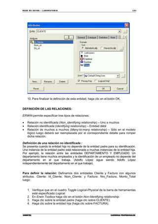 BA SE DE DA TO S – L A BO RA T O RIO 13 1
CIBERTECCIBERTECCIBERTECCIBERTEC CARRERAS PROFESIONALESCARRERAS PROFESIONALESCARRERAS PROFESIONALESCARRERAS PROFESIONALES
10. Para finalizar la definición de esta entidad, haga clic en el botón OK.
DEFINICIÓN DE LAS RELACIONES:
ERWIN permite especificar tres tipos de relaciones:
• Relación no identificada (Non_identifying relationship) – Uno a muchos
• Relación identificada (Identifying relationship) – Entidad débil
• Relación de muchos a muchos (Many-to-many relationship) – Sólo en el modelo
lógico luego deberá ser reemplazada por el correspondiente detalle para romper
dicha relación.
Definición de una relación no identificada :
Se presenta cuando la entidad hija no depende de la entidad padre para su identificación.
Una instancia de la entidad padre está relacionada a muchas instancias de la entidad hija.
Por ejemplo, la relación entre las entidades DEPARTAMENTO Y EMPLEADO. Un
departamento tiene muchos empleados y la identificación de un empleado no depende del
departamento en el que trabaja. (Adolfo López sigue siendo Adolfo López
independientemente del departamento en el que trabaje).
Para definir la relación: Definamos dos entidades Cliente y Factura con algunos
atributos. Cliente: Id_Cliente, Nom_Cliente. y Factura: Nro_Factura, Monto_Total
luego:
1. Verifique que en el cuadro Toggle Logical-Physical de la barra de herramientas
esté especificado Logical.
2. En Erwin Toolbox haga clic en el botón Non-Identifying relationship.
3. Haga clic sobre la entidad padre (haga clic sobre CLIENTE).
4. Haga clic sobre la entidad hija (haga clic sobre FACTURA).
 
