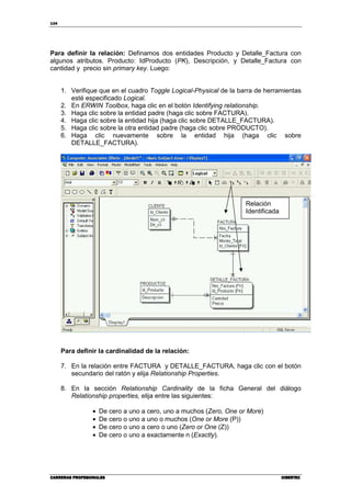 134
CARRERAS PROFESIONALESCARRERAS PROFESIONALESCARRERAS PROFESIONALESCARRERAS PROFESIONALES CIBERTECCIBERTECCIBERTECCIBERTEC
Para definir la relación: Definamos dos entidades Producto y Detalle_Factura con
algunos atributos. Producto: IdProducto (PK), Descripción, y Detalle_Factura con
cantidad y precio sin primary key. Luego:
1. Verifique que en el cuadro Toggle Logical-Physical de la barra de herramientas
esté especificado Logical.
2. En ERWIN Toolbox, haga clic en el botón Identifying relationship.
3. Haga clic sobre la entidad padre (haga clic sobre FACTURA).
4. Haga clic sobre la entidad hija (haga clic sobre DETALLE_FACTURA).
5. Haga clic sobre la otra entidad padre (haga clic sobre PRODUCTO).
6. Haga clic nuevamente sobre la entidad hija (haga clic sobre
DETALLE_FACTURA).
Para definir la cardinalidad de la relación:
7. En la relación entre FACTURA y DETALLE_FACTURA, haga clic con el botón
secundario del ratón y elija Relationship Properties.
8. En la sección Relationship Cardinality de la ficha General del diálogo
Relationship properties, elija entre las siguientes:
• De cero a uno a cero, uno a muchos (Zero, One or More)
• De cero o uno a uno o muchos (One or More (P))
• De cero o uno a cero o uno (Zero or One (Z))
• De cero o uno a exactamente n (Exactly).
Relación
Identificada
 