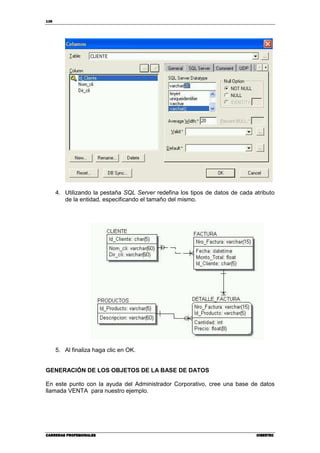 138
CARRERAS PROFESIONALESCARRERAS PROFESIONALESCARRERAS PROFESIONALESCARRERAS PROFESIONALES CIBERTECCIBERTECCIBERTECCIBERTEC
4. Utilizando la pestaña SQL Server redefina los tipos de datos de cada atributo
de la entidad, especificando el tamaño del mismo.
5. Al finaliza haga clic en OK.
GENERACIÓN DE LOS OBJETOS DE LA BASE DE DATOS
En este punto con la ayuda del Administrador Corporativo, cree una base de datos
llamada VENTA para nuestro ejemplo.
 