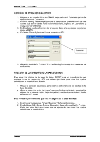 BA SE DE DA TO S – L A BO RA T O RIO 13 9
CIBERTECCIBERTECCIBERTECCIBERTEC CARRERAS PROFESIONALESCARRERAS PROFESIONALESCARRERAS PROFESIONALESCARRERAS PROFESIONALES
CONEXIÓN DE ERWIN CON SQL SERVER
1. Regrese a su modelo físico en ERWIN, luego del menú Database ejecute la
opción Database Connection.
2. En User Name y Password proporcione la identificación y la contraseña de una
cuenta SQL Server válida. Para nuestro laboratorio, digite sa en User Name y
deje password en blanco.
3. En Database escriba el nombre de la base de datos a la que desea conectarse
(digite VENTA).
4. En Server Name digite el nombre de su servidor SQL.
5. Haga clic en el botón Connect. Si no recibe ningún mensaje la conexión se ha
establecido.
CREACIÓN DE LOS OBJETOS DE LA BASE DE DATOS
Para crear los objetos de la base de datos, ERWIN crea un procedimiento que
contiene todas las sentencias SQL que deben ejecutarse para crear los objetos
definidos en el modelo Físico. Puede:
• Utilizar la conexión establecida para crear en este momento los objetos de la
base de datos.
• Generar un archivo script (programa) que guarde el procedimiento que crea los
objetos de la base de datos, y ejecutar posteriormente el procedimiento desde
el cliente SQL Server.
Para revisar el procedimiento que crea los objetos de la base de datos:
1. En el menú Tools ejecute Forward Engineer / Schema Generation.
2. En el diálogo SQL Server Schema Generation, haga clic en el botón Preview.
Podrá ver todas las instrucciones que se ejecutarán para crear los objetos
definidos en el modelo físico.
Conectar
 