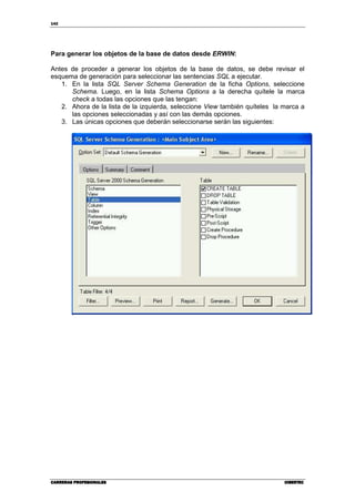 142
CARRERAS PROFESIONALESCARRERAS PROFESIONALESCARRERAS PROFESIONALESCARRERAS PROFESIONALES CIBERTECCIBERTECCIBERTECCIBERTEC
Para generar los objetos de la base de datos desde ERWIN:
Antes de proceder a generar los objetos de la base de datos, se debe revisar el
esquema de generación para seleccionar las sentencias SQL a ejecutar.
1. En la lista SQL Server Schema Generation de la ficha Options, seleccione
Schema. Luego, en la lista Schema Options a la derecha quítele la marca
check a todas las opciones que las tengan:
2. Ahora de la lista de la izquierda, seleccione View también quíteles la marca a
las opciones seleccionadas y así con las demás opciones.
3. Las únicas opciones que deberán seleccionarse serán las siguientes:
 