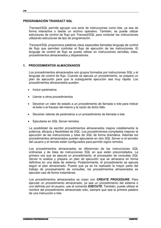 148
CARRERAS PROFESIONALESCARRERAS PROFESIONALESCARRERAS PROFESIONALESCARRERAS PROFESIONALES CIBERTECCIBERTECCIBERTECCIBERTEC
PROGRAMACIÓN TRANSACT SQL
Transact/SQL permite agrupar una serie de instrucciones como lote, ya sea de
forma interactiva o desde un archivo operativo. También, se puede utilizar
estructuras de control de flujo por Transact/SQL para conectar las instrucciones
utilizando estructuras de tipo de programación.
Transact/SQL proporciona palabras clave especiales llamadas lenguaje de control
de flujo que permiten controlar el flujo de ejecución de las instrucciones. El
lenguaje de control de flujo se puede utilizar en instrucciones sencillas, lotes,
procedimientos almacenados y disparadores.
1. PROCEDIMIENTOS ALMACENADOS
Los procedimientos almacenados son grupos formados por instrucciones SQL y el
lenguaje de control de flujo. Cuando se ejecuta un procedimiento, se prepara un
plan de ejecución para que la subsiguiente ejecución sea muy rápida. Los
procedimientos almacenados pueden:
• Incluir parámetros
• Llamar a otros procedimientos
• Devolver un valor de estado a un procedimiento de llamada o lote para indicar
el éxito o el fracaso del mismo y la razón de dicho fallo.
• Devolver valores de parámetros a un procedimiento de llamada o lote
• Ejecutarse en SQL Server remotos
La posibilidad de escribir procedimientos almacenados mejora notablemente la
potencia, eficacia y flexibilidad de SQL. Los procedimientos compilados mejoran la
ejecución de las instrucciones y lotes de SQL de forma dramática. Además los
procedimientos almacenados pueden ejecutarse en otro SQL Server si el servidor
del usuario y el remoto están configurados para permitir logins remotos.
Los procedimientos almacenados se diferencian de las instrucciones SQL
ordinarias y de lotes de instrucciones SQL en que están precompilados. La
primera vez que se ejecuta un procedimiento, el procesador de consultas SQL
Server lo analiza y prepara un plan de ejecución que se almacena en forma
definitiva en una tabla de sistema, Posteriormente, el procedimiento se ejecuta
según el plan almacenado. Puesto que ya se ha realizado la mayor parte del
trabajo de procesamiento de consultas, los procedimientos almacenados se
ejecutan casi de forma instantánea.
Los procedimientos almacenados se crean con CREATE PROCEDURE. Para
ejecutar un procedimiento almacenado, ya sea un procedimiento del sistema o
uno definido por el usuario, use el comando EXECUTE. También, puede utilizar el
nombre del procedimiento almacenado solo, siempre que sea la primera palabra
de una instrucción o lote.
 