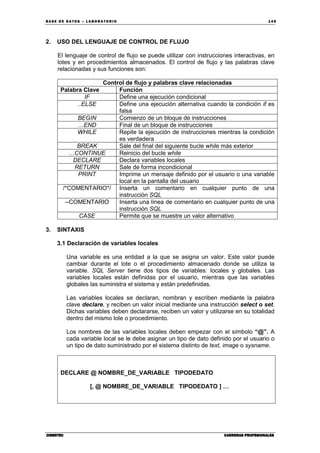 BA SE DE DA TO S – L A BO RA T O RIO 14 9
CIBERTECCIBERTECCIBERTECCIBERTEC CARRERAS PROFESIONALESCARRERAS PROFESIONALESCARRERAS PROFESIONALESCARRERAS PROFESIONALES
2. USO DEL LENGUAJE DE CONTROL DE FLUJO
El lenguaje de control de flujo se puede utilizar con instrucciones interactivas, en
lotes y en procedimientos almacenados. El control de flujo y las palabras clave
relacionadas y sus funciones son:
Control de flujo y palabras clave relacionadas
Palabra Clave Función
IF Define una ejecución condicional
..ELSE Define una ejecución alternativa cuando la condición if es
falsa
BEGIN Comienzo de un bloque de instrucciones
…END Final de un bloque de instrucciones
WHILE Repite la ejecución de instrucciones mientras la condición
es verdadera
BREAK Sale del final del siguiente bucle while más exterior
…CONTINUE Reinicio del bucle while
DECLARE Declara variables locales
RETURN Sale de forma incondicional
PRINT Imprime un mensaje definido por el usuario o una variable
local en la pantalla del usuario
/*COMENTARIO*/ Inserta un comentario en cualquier punto de una
instrucción SQL
--COMENTARIO Inserta una línea de comentario en cualquier punto de una
instrucción SQL
CASE Permite que se muestre un valor alternativo
3. SINTAXIS
3.1 Declaración de variables locales
Una variable es una entidad a la que se asigna un valor. Este valor puede
cambiar durante el lote o el procedimiento almacenado donde se utiliza la
variable. SQL Server tiene dos tipos de variables: locales y globales. Las
variables locales están definidas por el usuario, mientras que las variables
globales las suministra el sistema y están predefinidas.
Las variables locales se declaran, nombran y escriben mediante la palabra
clave declare, y reciben un valor inicial mediante una instrucción select o set.
Dichas variables deben declararse, reciben un valor y utilizarse en su totalidad
dentro del mismo lote o procedimiento.
Los nombres de las variables locales deben empezar con el símbolo “@”. A
cada variable local se le debe asignar un tipo de dato definido por el usuario o
un tipo de dato suministrado por el sistema distinto de text, image o sysname.
DECLARE @ NOMBRE_DE_VARIABLE TIPODEDATO
[, @ NOMBRE_DE_VARIABLE TIPODEDATO ] …
 