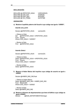 150
CARRERAS PROFESIONALESCARRERAS PROFESIONALESCARRERAS PROFESIONALESCARRERAS PROFESIONALES CIBERTECCIBERTECCIBERTECCIBERTEC
DECLARACIÓN:
DECLARE @ APEPATER_USUA VARCHAR(25)
DECLARE @ COD_EST CHAR(06)
DECLARE @ PISO_DEP INTEGER
DECLARE @ FEC_FIRMA DATETIME
ASIGNACIÓN
e) Mostrar el apellido paterno del Usuario cuyo código sea igual a ‘U00001’.
Usando set y print:
Declare @APEPATER_USUA varchar(25)
-- Obtener el Dato
Set @APEPATER_USUA = APEPATER_USUA
From Usuario
Where COD_USUA = 'U000001'
-- Mostrar el Dato
Print @APEPATER_USUA
Usando Select:
Declare @APEPATER_USUA varchar(25)
-- Obtener el Dato
Select @APEPATER_USUA = APEPATER_USUA
From Usuario
Where COD_USUA = 'U000001'
-- Mostrar el Dato
Select @APEPATER_USUA
f) Mostrar el Haber Básico del inquilino cuyo código de usuario es igual a
U00002
Declare @HABER_BAS_INQ float
-- Obtener el Haber Básico
Select @HABER_BAS_INQ = HABER_BAS_INQ
From INQUILINO
Where COD_USUA = 'U00002'
-- Mostrar el Dato
Select @HABER_BAS_INQ
g) Mostrar el Número de departamentos que tiene el Edificio cuyo código es
igual a E00001
Declare @NUM_DEPARTAMENTOSinteger
 