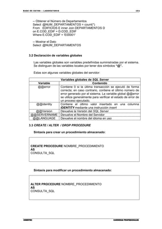 BA SE DE DA TO S – L A BO RA T O RIO 15 1
CIBERTECCIBERTECCIBERTECCIBERTEC CARRERAS PROFESIONALESCARRERAS PROFESIONALESCARRERAS PROFESIONALESCARRERAS PROFESIONALES
-- Obtener el Número de Departamentos
Select @NUM_DEPARTAMENTOS = count(*)
From EDIFICIOS E inner Join DEPARTAMENTOS D
on E.COD_EDIF = D.COD_EDIF
Where E.COD_EDIF = 'E00001'
-- Mostrar el Dato
Select @NUM_DEPARTAMENTOS
3.2 Declaración de variables globales
Las variables globales son variables predefinidas suministradas por el sistema.
Se distinguen de las variables locales por tener dos símbolos “@”.
Estas son algunas variables globales del servidor:
Variables globales de SQL Server
Variable Contenido
@@error Contiene 0 si la última transacción se ejecutó de forma
correcta; en caso contrario, contiene el último número de
error generado por el sistema. La variable global @@error
se utiliza generalmente para verificar el estado de error de
un proceso ejecutado.
@@identity Contiene el último valor insertado en una columna
IDENTITY mediante una instrucción insert
@@Version Devuelve la Versión del SQL Server
@@SERVERNAME Devuelve el Nombre del Servidor
@@LANGUAGE Devuelve el nombre del idioma en uso
3.3 CREATE / ALTER / DROP PROCEDURE
Sintaxis para crear un procedimiento almacenado:
CREATE PROCEDURE NOMBRE_PROCEDIMIENTO
AS
CONSULTA_SQL
Sintaxis para modificar un procedimiento almacenado:
ALTER PROCEDURE NOMBRE_PROCEDIMIENTO
AS
CONSULTA_SQL
 