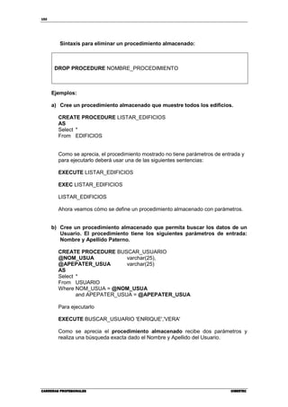 152
CARRERAS PROFESIONALESCARRERAS PROFESIONALESCARRERAS PROFESIONALESCARRERAS PROFESIONALES CIBERTECCIBERTECCIBERTECCIBERTEC
Sintaxis para eliminar un procedimiento almacenado:
DROP PROCEDURE NOMBRE_PROCEDIMIENTO
Ejemplos:
a) Cree un procedimiento almacenado que muestre todos los edificios.
CREATE PROCEDURE LISTAR_EDIFICIOS
AS
Select *
From EDIFICIOS
Como se aprecia, el procedimiento mostrado no tiene parámetros de entrada y
para ejecutarlo deberá usar una de las siguientes sentencias:
EXECUTE LISTAR_EDIFICIOS
EXEC LISTAR_EDIFICIOS
LISTAR_EDIFICIOS
Ahora veamos cómo se define un procedimiento almacenado con parámetros.
b) Cree un procedimiento almacenado que permita buscar los datos de un
Usuario. El procedimiento tiene los siguientes parámetros de entrada:
Nombre y Apellido Paterno.
CREATE PROCEDURE BUSCAR_USUARIO
@NOM_USUA varchar(25),
@APEPATER_USUA varchar(25)
AS
Select *
From USUARIO
Where NOM_USUA = @NOM_USUA
and APEPATER_USUA = @APEPATER_USUA
Para ejecutarlo
EXECUTE BUSCAR_USUARIO 'ENRIQUE','VERA'
Como se aprecia el procedimiento almacenado recibe dos parámetros y
realiza una búsqueda exacta dado el Nombre y Apellido del Usuario.
 