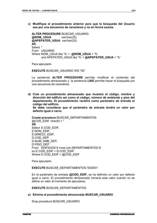 BA SE DE DA TO S – L A BO RA T O RIO 15 3
CIBERTECCIBERTECCIBERTECCIBERTEC CARRERAS PROFESIONALESCARRERAS PROFESIONALESCARRERAS PROFESIONALESCARRERAS PROFESIONALES
c) Modifique el procedimiento anterior para que la búsqueda del Usuario
sea por una secuencia de caracteres y no en forma exacta.
ALTER PROCEDURE BUSCAR_USUARIO
@NOM_USUA varchar(25),
@APEPATER_USUA varchar(25)
AS
Select *
From USUARIO
Where NOM_USUA like '%' + @NOM_USUA + '%'
and APEPATER_USUA like '%' + @APEPATER_USUA + '%'
Para ejecutarlo
EXECUTE BUSCAR_USUARIO 'EN','VE'
La sentencia ALTER PROCEDURE permite modificar el contenido del
procedimiento almacenado y la sentencia LIKE permite hacer la búsqueda por
una secuencia de caracteres.
d) Cree un procedimiento almacenado que muestre el código, nombre y
dirección del edificio así como el código, número de ambiente y piso del
departamento. El procedimiento recibirá como parámetro de entrada el
código del edificio.
Se debe considerar que el parámetro de entrada tendrá un valor por
defecto igual a vacío.
Create procedure BUSCAR_DEPARTAMENTOS
@COD_EDIF char(6) = ''
AS
Select E.COD_EDIF,
E.NOM_EDIF,
E.DIRECC_EDIF,
D.COD_DEP,
D.NUM_AMB_DEP,
D.PISO_DEP
From EDIFICIOS E inner join DEPARTAMENTOS D
on E.COD_EDIF = D.COD_EDIF
Where E.COD_EDIF = @COD_EDIF
Para ejecutarlo
EXECUTE BUSCAR_DEPARTAMENTOS 'E00001'
En el parámetro de entrada @COD_EDIF, se ha definido un valor por defecto
igual a vacío. El procedimiento almacenado tomaría este valor cuando no se
defina un valor al momento de ejecutarse.
EXECUTE BUSCAR_DEPARTAMENTOS
e) Elimine el procedimiento almacenado BUSCAR_USUARIO
Drop procedure BUSCAR_USUARIO
 