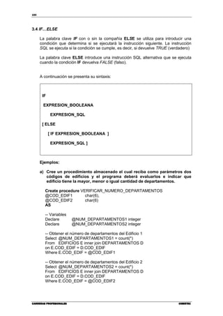 154
CARRERAS PROFESIONALESCARRERAS PROFESIONALESCARRERAS PROFESIONALESCARRERAS PROFESIONALES CIBERTECCIBERTECCIBERTECCIBERTEC
3.4 IF…ELSE
La palabra clave IF con o sin la compañía ELSE se utiliza para introducir una
condición que determina si se ejecutará la instrucción siguiente. La instrucción
SQL se ejecuta si la condición se cumple, es decir, si devuelve TRUE (verdadero)
La palabra clave ELSE introduce una instrucción SQL alternativa que se ejecuta
cuando la condición IF devuelva FALSE (falso).
A continuación se presenta su sintaxis:
IF
EXPRESION_BOOLEANA
EXPRESION_SQL
[ ELSE
[ IF EXPRESION_BOOLEANA ]
EXPRESION_SQL ]
Ejemplos:
a) Cree un procedimiento almacenado el cual reciba como parámetros dos
códigos de edificios y el programa deberá evaluarlos e indicar que
edificio tiene la mayor, menor o igual cantidad de departamentos.
Create procedure VERIFICAR_NUMERO_DEPARTAMENTOS
@COD_EDIF1 char(6),
@COD_EDIF2 char(6)
AS
-- Variables
Declare @NUM_DEPARTAMENTOS1 integer
Declare @NUM_DEPARTAMENTOS2 integer
-- Obtener el número de departamentos del Edificio 1
Select @NUM_DEPARTAMENTOS1 = count(*)
From EDIFICIOS E inner join DEPARTAMENTOS D
on E.COD_EDIF = D.COD_EDIF
Where E.COD_EDIF = @COD_EDIF1
-- Obtener el número de departamentos del Edificio 2
Select @NUM_DEPARTAMENTOS2 = count(*)
From EDIFICIOS E inner join DEPARTAMENTOS D
on E.COD_EDIF = D.COD_EDIF
Where E.COD_EDIF = @COD_EDIF2
 