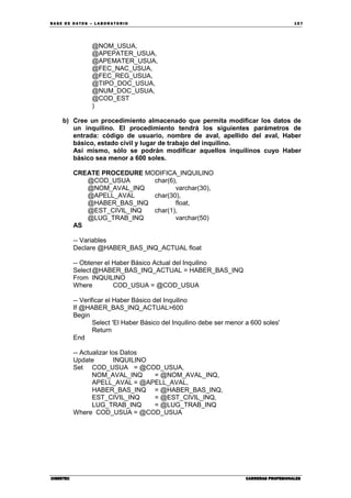 BA SE DE DA TO S – L A BO RA T O RIO 15 7
CIBERTECCIBERTECCIBERTECCIBERTEC CARRERAS PROFESIONALESCARRERAS PROFESIONALESCARRERAS PROFESIONALESCARRERAS PROFESIONALES
@NOM_USUA,
@APEPATER_USUA,
@APEMATER_USUA,
@FEC_NAC_USUA,
@FEC_REG_USUA,
@TIPO_DOC_USUA,
@NUM_DOC_USUA,
@COD_EST
)
b) Cree un procedimiento almacenado que permita modificar los datos de
un inquilino. El procedimiento tendrá los siguientes parámetros de
entrada: código de usuario, nombre de aval, apellido del aval, Haber
básico, estado civil y lugar de trabajo del inquilino.
Así mismo, sólo se podrán modificar aquellos inquilinos cuyo Haber
básico sea menor a 600 soles.
CREATE PROCEDURE MODIFICA_INQUILINO
@COD_USUA char(6),
@NOM_AVAL_INQ varchar(30),
@APELL_AVAL char(30),
@HABER_BAS_INQ float,
@EST_CIVIL_INQ char(1),
@LUG_TRAB_INQ varchar(50)
AS
-- Variables
Declare @HABER_BAS_INQ_ACTUAL float
-- Obtener el Haber Básico Actual del Inquilino
Select@HABER_BAS_INQ_ACTUAL = HABER_BAS_INQ
From INQUILINO
Where COD_USUA = @COD_USUA
-- Verificar el Haber Básico del Inquilino
If @HABER_BAS_INQ_ACTUAL>600
Begin
Select 'El Haber Básico del Inquilino debe ser menor a 600 soles'
Return
End
-- Actualizar los Datos
Update INQUILINO
Set COD_USUA = @COD_USUA,
NOM_AVAL_INQ = @NOM_AVAL_INQ,
APELL_AVAL = @APELL_AVAL,
HABER_BAS_INQ = @HABER_BAS_INQ,
EST_CIVIL_INQ = @EST_CIVIL_INQ,
LUG_TRAB_INQ = @LUG_TRAB_INQ
Where COD_USUA = @COD_USUA
 