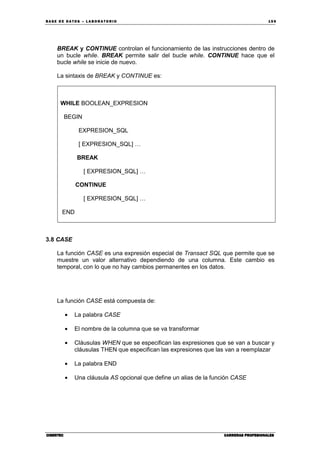BA SE DE DA TO S – L A BO RA T O RIO 15 9
CIBERTECCIBERTECCIBERTECCIBERTEC CARRERAS PROFESIONALESCARRERAS PROFESIONALESCARRERAS PROFESIONALESCARRERAS PROFESIONALES
BREAK y CONTINUE controlan el funcionamiento de las instrucciones dentro de
un bucle while. BREAK permite salir del bucle while. CONTINUE hace que el
bucle while se inicie de nuevo.
La sintaxis de BREAK y CONTINUE es:
WHILE BOOLEAN_EXPRESION
BEGIN
EXPRESION_SQL
[ EXPRESION_SQL] …
BREAK
[ EXPRESION_SQL] …
CONTINUE
[ EXPRESION_SQL] …
END
3.8 CASE
La función CASE es una expresión especial de Transact SQL que permite que se
muestre un valor alternativo dependiendo de una columna. Este cambio es
temporal, con lo que no hay cambios permanentes en los datos.
La función CASE está compuesta de:
• La palabra CASE
• El nombre de la columna que se va transformar
• Cláusulas WHEN que se especifican las expresiones que se van a buscar y
cláusulas THEN que especifican las expresiones que las van a reemplazar
• La palabra END
• Una cláusula AS opcional que define un alias de la función CASE
 