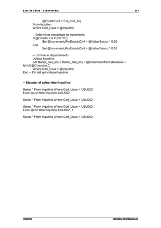 BA SE DE DA TO S – L A BO RA T O RIO 16 1
CIBERTECCIBERTECCIBERTECCIBERTEC CARRERAS PROFESIONALESCARRERAS PROFESIONALESCARRERAS PROFESIONALESCARRERAS PROFESIONALES
@EstadoCivil = Est_Civil_Inq
From Inquilino
Where Cod_Usua = @Inquilino
-- Determinar porcentaje de incremento
If(@EstadoCivil In ('C','V'))
Set @IncrementoPorEstadoCivil = @HaberBasico * 0.20
Else
Set @IncrementoPorEstadoCivil = @HaberBasico * 0.10
-- Eliminar el departamento
Update Inquilino
Set Haber_Bas_Inq = Haber_Bas_Inq + @IncrementoPorEstadoCivil +
IsNull(@Comision,0)
Where Cod_Usua = @Inquilino
End -- Fin del spIncHaberInquilino
-- Ejecutar el spIncHaberInquilino
Select * From Inquilino Where Cod_Usua = 'USU002'
Exec spIncHaberInquilino 'USU002'
Select * From Inquilino Where Cod_Usua = 'USU002'
Select * From Inquilino Where Cod_Usua = 'USU002'
Exec spIncHaberInquilino 'USU002', 1
Select * From Inquilino Where Cod_Usua = 'USU002'
 