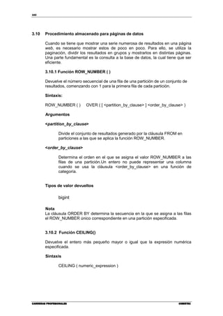 162
CARRERAS PROFESIONALESCARRERAS PROFESIONALESCARRERAS PROFESIONALESCARRERAS PROFESIONALES CIBERTECCIBERTECCIBERTECCIBERTEC
3.10 Procedimiento almacenado para páginas de datos
Cuando se tiene que mostrar una serie numerosa de resultados en una página
web, es necesario mostrar estos de poco en poco. Para ello, se utiliza la
paginación, dividir los resultados en grupos y mostrarlos en distintas páginas.
Una parte fundamental es la consulta a la base de datos, la cual tiene que ser
eficiente.
3.10.1 Función ROW_NUMBER ( )
Devuelve el número secuencial de una fila de una partición de un conjunto de
resultados, comenzando con 1 para la primera fila de cada partición.
Sintaxis:
ROW_NUMBER ( ) OVER ( [ <partition_by_clause> ] <order_by_clause> )
Argumentos
<partition_by_clause>
Divide el conjunto de resultados generado por la cláusula FROM en
particiones a las que se aplica la función ROW_NUMBER.
<order_by_clause>
Determina el orden en el que se asigna el valor ROW_NUMBER a las
filas de una partición.Un entero no puede representar una columna
cuando se usa la cláusula <order_by_clause> en una función de
categoría.
Tipos de valor devueltos
bigint
Nota
La cláusula ORDER BY determina la secuencia en la que se asigna a las filas
el ROW_NUMBER único correspondiente en una partición especificada.
3.10.2 Función CEILING()
Devuelve el entero más pequeño mayor o igual que la expresión numérica
especificada.
Sintaxis
CEILING ( numeric_expression )
 