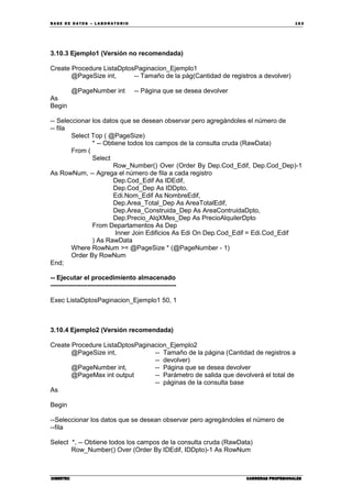 BA SE DE DA TO S – L A BO RA T O RIO 16 3
CIBERTECCIBERTECCIBERTECCIBERTEC CARRERAS PROFESIONALESCARRERAS PROFESIONALESCARRERAS PROFESIONALESCARRERAS PROFESIONALES
3.10.3 Ejemplo1 (Versión no recomendada)
Create Procedure ListaDptosPaginacion_Ejemplo1
@PageSize int, -- Tamaño de la pág(Cantidad de registros a devolver)
@PageNumber int -- Página que se desea devolver
As
Begin
-- Seleccionar los datos que se desean observar pero agregándoles el número de
-- fila
Select Top ( @PageSize)
* -- Obtiene todos los campos de la consulta cruda (RawData)
From (
Select
Row_Number() Over (Order By Dep.Cod_Edif, Dep.Cod_Dep)-1
As RowNum, -- Agrega el número de fila a cada registro
Dep.Cod_Edif As IDEdif,
Dep.Cod_Dep As IDDpto,
Edi.Nom_Edif As NombreEdif,
Dep.Area_Total_Dep As AreaTotalEdif,
Dep.Area_Construida_Dep As AreaContruidaDpto,
Dep.Precio_AlqXMes_Dep As PrecioAlquilerDpto
From Departamentos As Dep
Inner Join Edificios As Edi On Dep.Cod_Edif = Edi.Cod_Edif
) As RawData
Where RowNum >= @PageSize * (@PageNumber - 1)
Order By RowNum
End;
-- Ejecutar el procedimiento almacenado
----------------------------------------------------------
Exec ListaDptosPaginacion_Ejemplo1 50, 1
3.10.4 Ejemplo2 (Versión recomendada)
Create Procedure ListaDptosPaginacion_Ejemplo2
@PageSize int, -- Tamaño de la página (Cantidad de registros a
-- devolver)
@PageNumber int, -- Página que se desea devolver
@PageMax int output -- Parámetro de salida que devolverá el total de
-- páginas de la consulta base
As
Begin
--Seleccionar los datos que se desean observar pero agregándoles el número de
--fila
Select *, -- Obtiene todos los campos de la consulta cruda (RawData)
Row_Number() Over (Order By IDEdif, IDDpto)-1 As RowNum
 