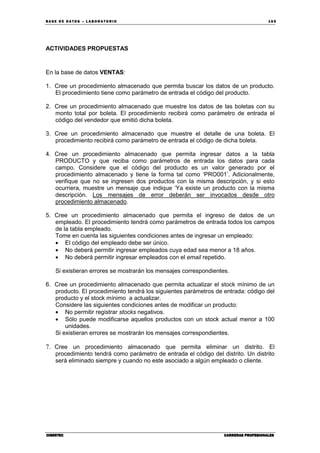 BA SE DE DA TO S – L A BO RA T O RIO 16 5
CIBERTECCIBERTECCIBERTECCIBERTEC CARRERAS PROFESIONALESCARRERAS PROFESIONALESCARRERAS PROFESIONALESCARRERAS PROFESIONALES
ACTIVIDADES PROPUESTAS
En la base de datos VENTAS:
1. Cree un procedimiento almacenado que permita buscar los datos de un producto.
El procedimiento tiene como parámetro de entrada el código del producto.
2. Cree un procedimiento almacenado que muestre los datos de las boletas con su
monto total por boleta. El procedimiento recibirá como parámetro de entrada el
código del vendedor que emitió dicha boleta.
3. Cree un procedimiento almacenado que muestre el detalle de una boleta. El
procedimiento recibirá como parámetro de entrada el código de dicha boleta.
4. Cree un procedimiento almacenado que permita ingresar datos a la tabla
PRODUCTO y que reciba como parámetros de entrada los datos para cada
campo. Considere que el código del producto es un valor generado por el
procedimiento almacenado y tiene la forma tal como ‘PRO001’. Adicionalmente,
verifique que no se ingresen dos productos con la misma descripción, y si esto
ocurriera, muestre un mensaje que indique ‘Ya existe un producto con la misma
descripción. Los mensajes de error deberán ser invocados desde otro
procedimiento almacenado.
5. Cree un procedimiento almacenado que permita el ingreso de datos de un
empleado. El procedimiento tendrá como parámetros de entrada todos los campos
de la tabla empleado.
Tome en cuenta las siguientes condiciones antes de ingresar un empleado:
• El código del empleado debe ser único.
• No deberá permitir ingresar empleados cuya edad sea menor a 18 años.
• No deberá permitir ingresar empleados con el email repetido.
Si existieran errores se mostrarán los mensajes correspondientes.
6. Cree un procedimiento almacenado que permita actualizar el stock mínimo de un
producto. El procedimiento tendrá los siguientes parámetros de entrada: código del
producto y el stock mínimo a actualizar.
Considere las siguientes condiciones antes de modificar un producto:
• No permitir registrar stocks negativos.
• Sólo puede modificarse aquellos productos con un stock actual menor a 100
unidades.
Si existieran errores se mostrarán los mensajes correspondientes.
7. Cree un procedimiento almacenado que permita eliminar un distrito. El
procedimiento tendrá como parámetro de entrada el código del distrito. Un distrito
será eliminado siempre y cuando no este asociado a algún empleado o cliente.
 