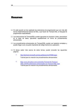166
CARRERAS PROFESIONALESCARRERAS PROFESIONALESCARRERAS PROFESIONALESCARRERAS PROFESIONALES CIBERTECCIBERTECCIBERTECCIBERTEC
Resumen
En está sección se han explicado las extensiones de programación que van más allá
de las implementaciones típicas de SQL y que hacen de Transact SQL un lenguaje de
programación especializado.
Las instrucciones de Transact/SQL pueden agruparse en procesos o lotes, permanecer
en la base de datos, ejecutarse repetidamente en forma de procedimientos
almacenados.
Los procedimientos almacenados de Transact/SQL pueden ser bastante complejos y
pueden llegar a ser una parte importante del código fuente de su aplicación.
Si desea saber más acerca de estos temas, puede consultar las siguientes
páginas:
http://technet.microsoft.com/es-es/library/ms187926.aspx
Tutorial para la creación de procedimientos almacenados
http://www.devjoker.com/contenidos/Tutorial-de-Transact-
SQL/238/Procedimientos-almacenados-en-Transact-SQL.aspx
Tutorial para la creación de procedimientos almacenados
 