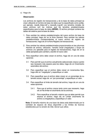BA SE DE DA TO S – L A BO RA T O RIO 17
CIBERTECCIBERTECCIBERTECCIBERTEC CARRERAS PROFESIONALESCARRERAS PROFESIONALESCARRERAS PROFESIONALESCARRERAS PROFESIONALES
c) Haga clic
Observación:
Los archivos de registro de transacciones y de la base de datos principal se
crean utilizando el nombre de base de datos que ha especificado como prefijo,
por ejemplo, newdb_Data.mdf y newwdb_Log.ldf. Los tamaños iniciales de
estos archivos son los mismos que los tamaños predeterminados
especificados para la base de datos MODEL. El archivo principal contiene las
tablas del sistema para la base de datos.
1. Para cambiar los valores predeterminados del nuevo archivo de base de
datos principal, haga clic en la ficha General. Para cambiar los valores
predeterminados correspondientes al nuevo archivo de registro de
transacciones, haga clic en la ficha Registro de transacciones.
2. Para cambiar los valores predeterminados proporcionados en las columnas
Nombre de archivo, Ubicación, Tamaño inicial (megabytes) y Grupo de
archivos (no aplicable para el registro de transacciones), haga clic en la
celda apropiada para cambiar y escribir el nuevo valor.
3. Para especificar cómo debe crecer el archivo, haga clic en una de estas
opciones:
3.1. Para permitir que el archivo actualmente seleccionado crezca cuando
sea necesario más espacio para los datos, haga clic en Crecimiento
automático del archivo.
3.2. Para especificar que el archivo debe crecer en incrementos fijos,
haga clikc en “megabytes” y especifique un valor.
3.3. Para especificar que el archivo debe crecer en un porcentaje de su
tamaño actual, haga clic en “por porcentaje” y especifique un valor.
3.4. Para especificar el límite de tamaño del archivo, haga clic en una de
estas opciones:
3.4.1. Para que el archivo crezca tanto como sea necesario, haga
clic en No limitar el crecimiento de los archivos.
3.4.2. Para especificar el tamaño máximo que se debe permitir que
alcance el archivo, haga clic en Limitar crecimiento de
archivo a (megabytes) y especifique un valor.
Nota: El tamaño máximo de una base de datos está determinado por la
cantidad de espacio de disco disponible y los límites de licencia
establecidos por la versión de SQL Server que utilice.
 