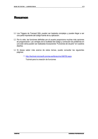 BA SE DE DA TO S – L A BO RA T O RIO 17 7
CIBERTECCIBERTECCIBERTECCIBERTEC CARRERAS PROFESIONALESCARRERAS PROFESIONALESCARRERAS PROFESIONALESCARRERAS PROFESIONALES
Resumen
Los Triggers de Transact SQL pueden ser bastante complejos y pueden llegar a ser
una parte importante del código fuente de su aplicación.
Por lo visto, las funciones definidas por el usuario proporciona muchas más opciones
de programación. Las ventajas de la reutilidad del código y corrección de problemas en
una sola rutina pueden ser realizadas incorporando “Funciones de Usuario” en nuestros
diseños.
Si desea saber más acerca de estos temas, puede consultar las siguientes
páginas:
http://technet.microsoft.com/es-es/library/ms186755.aspx
Tutorial para la creación de funciones
 