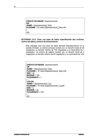 20
CARRERAS PROFESIONALESCARRERAS PROFESIONALESCARRERAS PROFESIONALESCARRERAS PROFESIONALES CIBERTECCIBERTECCIBERTECCIBERTEC
CREATE DATABASE Departamentos2
ON
(NAME = Departamentos2_Data,
FILENAME = 'D: Data Departamentos2_Data.mdf'
)
GO
ACTIVIDAD 3.5.3: Crear una base de datos especificando dos archivos,
archivo de datos y archivo de transacciones
Esta actividad crea una base de datos llamada Departamentos3 en la
carpeta D:Data, su archivo principal contará con un tamaño inicial de 40
megabytes, un tamaño máximo de 100 megabytes y un crecimiento de 1
megabytes. Su archivo de registro contará con un tamaño inicial de 5
megabytes, un tamaño máximo de 40 megabytes y un crecimiento de 10%
.
CREATE DATABASE Departamentos3
ON
(NAME = Departamentos3_Data,
FILENAME = 'D: Data Departamentos3_Data.mdf',
SIZE = 40,
MAXSIZE = 100,
FILEGROWTH = 1
)
LOG ON
(NAME = Departamentos3_Log,
FILENAME = 'D: Data Departamentos3_Log.ldf',
SIZE = 5,
MAXSIZE = 40,
FILEGROWTH = 10%
)
GO
 