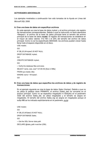BA SE DE DA TO S – L A BO RA T O RIO 25
CIBERTECCIBERTECCIBERTECCIBERTEC CARRERAS PROFESIONALESCARRERAS PROFESIONALESCARRERAS PROFESIONALESCARRERAS PROFESIONALES
ACTIVIDADES ADICIONALES
Los ejemplos mostrados a continuación han sido tomados de la Ayuda en Línea del
Microsft SQL 2008.
A. Cree una base de datos sin especificar archivos
En este ejemplo se crea la base de datos mytest, y el archivo principal y de registro
de transacciones correspondientes. Debido a que la instrucción no tiene elementos
<filespec>, el archivo de la base de datos principal tiene el tamaño del archivo
principal de la base de datos model. El registro de transacciones se establece en
el mayor de estos valores: 512 KB o el 25% del tamaño del archivo de datos
principal. Como no se ha especificado MAXSIZE, los archivos pueden crecer hasta
llenar todo el espacio disponible en el disco.
USE master;
GO
IF DB_ID (N'mytest') IS NOT NULL
DROP DATABASE mytest;
GO
CREATE DATABASE mytest;
GO
-- Verify the database files and sizes
SELECT name, size, size*1.0/128 AS [Size in MBs]
FROM sys.master_files
WHERE name = N'mytest';
GO
B. Cree una base de datos que especifica los archivos de datos y de registro de
transacciones:
En el ejemplo siguiente se crea la base de datos Sales (Ventas). Debido a que no
se utiliza la palabra clave PRIMARY, el archivo (Sales_dat) se convierte en el
archivo principal. Como no se especifica megabytes ni kilobytes en el parámetro
SIZE del archivo Sales_dat, se utiliza megabytes y el tamaño se asigna en
megabytes. El tamaño del archivo Sales_log se asigna en megabytes porque el
sufijo MB se ha indicado explícitamente en el parámetro SIZE.
USE master;
GO
IF DB_ID (N'Sales') IS NOT NULL
DROP DATABASE Sales;
GO
-- Get the SQL Server data path
DECLARE @data_path nvarchar (256);
 