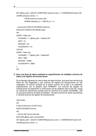 26
CARRERAS PROFESIONALESCARRERAS PROFESIONALESCARRERAS PROFESIONALESCARRERAS PROFESIONALES CIBERTECCIBERTECCIBERTECCIBERTEC
SET @data_path = (SELECT SUBSTRING (physical_name, 1, CHARINDEX(N'master.mdf',
LOWER (physical_name)) - 1)
FROM master.sys.master_files
WHERE database_id = 1 AND file_id = 1);
-- execute the CREATE DATABASE statement
EXECUTE ('CREATE DATABASE Sales
ON
(NAME = Sales_dat,
FILENAME = '''+ @data_path + 'saledat.mdf'',
SIZE = 10,
MAXSIZE = 50,
FILEGROWTH = 5)
LOG ON
(NAME = Sales_log,
FILENAME = '''+ @data_path + 'salelog.ldf'',
SIZE = 5MB,
MAXSIZE = 25MB,
FILEGROWTH = 5MB)'
);
GO
C. Cree una base de datos mediante la especificación de múltiples archivos de
datos y de registro de transacciones:
En el ejemplo siguiente se crea la base de datos Archive, que tiene tres archivos de
datos de 100 megabytes y dos archivos de registro de transacciones de 100
megabytes. El archivo principal es el primer archivo de la lista y se especifica
explícitamente con la palabra clave PRIMARY. Los archivos de registro de
transacciones se especifican a continuación de las palabras clave LOG ON. Tenga
en cuenta las extensiones usadas para los archivos en la opción FILENAME: .mdf
se usa para archivos de datos principales, .ndf para archivos de datos secundarios
y .ldf para archivos de registro de transacciones.
USE master;
GO
IF DB_ID (N'Archive') IS NOT NULL
DROP DATABASE Archive;
GO
-- Get the SQL Server data path
DECLARE @data_path nvarchar(256);
SET @data_path = (SELECT SUBSTRING(physical_name, 1, CHARINDEX(N'master.mdf',
LOWER(physical_name)) - 1)
 