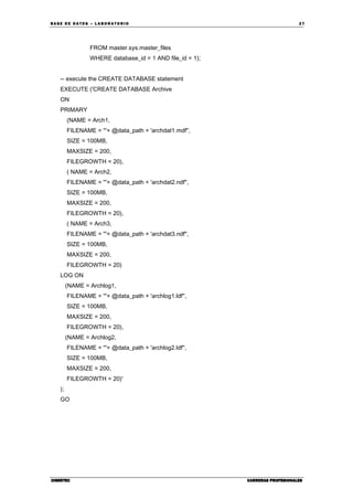 BA SE DE DA TO S – L A BO RA T O RIO 27
CIBERTECCIBERTECCIBERTECCIBERTEC CARRERAS PROFESIONALESCARRERAS PROFESIONALESCARRERAS PROFESIONALESCARRERAS PROFESIONALES
FROM master.sys.master_files
WHERE database_id = 1 AND file_id = 1);
-- execute the CREATE DATABASE statement
EXECUTE ('CREATE DATABASE Archive
ON
PRIMARY
(NAME = Arch1,
FILENAME = '''+ @data_path + 'archdat1.mdf'',
SIZE = 100MB,
MAXSIZE = 200,
FILEGROWTH = 20),
( NAME = Arch2,
FILENAME = '''+ @data_path + 'archdat2.ndf'',
SIZE = 100MB,
MAXSIZE = 200,
FILEGROWTH = 20),
( NAME = Arch3,
FILENAME = '''+ @data_path + 'archdat3.ndf'',
SIZE = 100MB,
MAXSIZE = 200,
FILEGROWTH = 20)
LOG ON
(NAME = Archlog1,
FILENAME = '''+ @data_path + 'archlog1.ldf'',
SIZE = 100MB,
MAXSIZE = 200,
FILEGROWTH = 20),
(NAME = Archlog2,
FILENAME = '''+ @data_path + 'archlog2.ldf'',
SIZE = 100MB,
MAXSIZE = 200,
FILEGROWTH = 20)'
);
GO
 