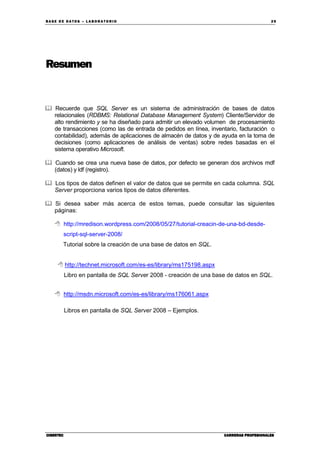BA SE DE DA TO S – L A BO RA T O RIO 29
CIBERTECCIBERTECCIBERTECCIBERTEC CARRERAS PROFESIONALESCARRERAS PROFESIONALESCARRERAS PROFESIONALESCARRERAS PROFESIONALES
Resumen
Recuerde que SQL Server es un sistema de administración de bases de datos
relacionales (RDBMS: Relational Database Management System) Cliente/Servidor de
alto rendimiento y se ha diseñado para admitir un elevado volumen de procesamiento
de transacciones (como las de entrada de pedidos en línea, inventario, facturación o
contabilidad), además de aplicaciones de almacén de datos y de ayuda en la toma de
decisiones (como aplicaciones de análisis de ventas) sobre redes basadas en el
sistema operativo Microsoft.
Cuando se crea una nueva base de datos, por defecto se generan dos archivos mdf
(datos) y ldf (registro).
Los tipos de datos definen el valor de datos que se permite en cada columna. SQL
Server proporciona varios tipos de datos diferentes.
Si desea saber más acerca de estos temas, puede consultar las siguientes
páginas:
http://mredison.wordpress.com/2008/05/27/tutorial-creacin-de-una-bd-desde-
script-sql-server-2008/
Tutorial sobre la creación de una base de datos en SQL.
http://technet.microsoft.com/es-es/library/ms175198.aspx
Libro en pantalla de SQL Server 2008 - creación de una base de datos en SQL.
http://msdn.microsoft.com/es-es/library/ms176061.aspx
Libros en pantalla de SQL Server 2008 – Ejemplos.
 