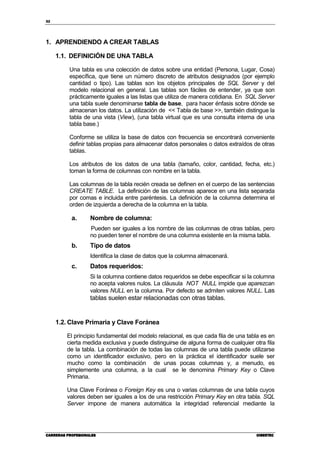 32
CARRERAS PROFESIONALESCARRERAS PROFESIONALESCARRERAS PROFESIONALESCARRERAS PROFESIONALES CIBERTECCIBERTECCIBERTECCIBERTEC
1. APRENDIENDO A CREAR TABLAS
1.1. DEFINICIÓN DE UNA TABLA
Una tabla es una colección de datos sobre una entidad (Persona, Lugar, Cosa)
específica, que tiene un número discreto de atributos designados (por ejemplo
cantidad o tipo). Las tablas son los objetos principales de SQL Server y del
modelo relacional en general. Las tablas son fáciles de entender, ya que son
prácticamente iguales a las listas que utiliza de manera cotidiana. En SQL Server
una tabla suele denominarse tabla de base, para hacer énfasis sobre dónde se
almacenan los datos. La utilización de << Tabla de base >>, también distingue la
tabla de una vista (View), (una tabla virtual que es una consulta interna de una
tabla base.)
Conforme se utiliza la base de datos con frecuencia se encontrará conveniente
definir tablas propias para almacenar datos personales o datos extraídos de otras
tablas.
Los atributos de los datos de una tabla (tamaño, color, cantidad, fecha, etc.)
toman la forma de columnas con nombre en la tabla.
Las columnas de la tabla recién creada se definen en el cuerpo de las sentencias
CREATE TABLE. La definición de las columnas aparece en una lista separada
por comas e incluida entre paréntesis. La definición de la columna determina el
orden de izquierda a derecha de la columna en la tabla.
a. Nombre de columna:
Pueden ser iguales a los nombre de las columnas de otras tablas, pero
no pueden tener el nombre de una columna existente en la misma tabla.
b. Tipo de datos
Identifica la clase de datos que la columna almacenará.
c. Datos requeridos:
Si la columna contiene datos requeridos se debe especificar si la columna
no acepta valores nulos. La cláusula NOT NULL impide que aparezcan
valores NULL en la columna. Por defecto se admiten valores NULL. Las
tablas suelen estar relacionadas con otras tablas.
1.2. Clave Primaria y Clave Foránea
El principio fundamental del modelo relacional, es que cada fila de una tabla es en
cierta medida exclusiva y puede distinguirse de alguna forma de cualquier otra fila
de la tabla. La combinación de todas las columnas de una tabla puede utilizarse
como un identificador exclusivo, pero en la práctica el identificador suele ser
mucho como la combinación de unas pocas columnas y, a menudo, es
simplemente una columna, a la cual se le denomina Primary Key o Clave
Primaria.
Una Clave Foránea o Foreign Key es una o varias columnas de una tabla cuyos
valores deben ser iguales a los de una restricción Primary Key en otra tabla. SQL
Server impone de manera automática la integridad referencial mediante la
 