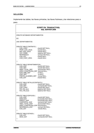 BA SE DE DA TO S – L A BO RA T O RIO 37
CIBERTECCIBERTECCIBERTECCIBERTEC CARRERAS PROFESIONALESCARRERAS PROFESIONALESCARRERAS PROFESIONALESCARRERAS PROFESIONALES
SOLUCIÓN:
Implemente las tablas, las llaves primarias, las llaves foráneas y las relaciones paso a
paso:
SCRIPT EN TRANSACT/SQL
SQL SERVER 2008
CREATE DATABASE DEPARTAMENTOS
GO
USE DEPARTAMENTOS
CREATE TABLE CONTRATO (
COD_CONT char(6) NOT NULL,
PROP_COD_USUA char(6) NULL,
INQ_COD_USUA char(6) NULL,
FEC_FIRMA datetime NOT NULL,
REFERENCIA varchar(100) NULL,
COD_EST char(6) NULL,
COD_CONT_ORIG char(6) NULL
)
CREATE TABLE DEPARTAMENTOS (
COD_EDIF char(6) NOT NULL,
COD_DEP char(6) NOT NULL,
AREA_TOTAL_DEP decimal NOT NULL,
AREA_CONSTRUIDA_DEP decimal NULL,
NUM_AMB_DEP int NULL,
PISO_DEP int NULL,
PRECIO_ALQXMES_DEP money NULL,
COD_EST char(6) NULL
)
CREATE TABLE DETALLECONTRATO (
COD_EDIF char(6) NOT NULL,
COD_DEP varchar(6) NOT NULL,
COD_CONT char(6) NOT NULL,
FEC_INI_ALQ datetime NOT NULL,
FEC_FIN_ALQ datetime NOT NULL
)
CREATE TABLE EDIFICIOS (
COD_EDIF char(6) NOT NULL,
NOM_EDIF varchar(60) NOT NULL,
DIRECC_EDIF varchar(60) NOT NULL,
CODPOSTAL_EDIF varchar(4) NOT NULL,
AREA_TOTAL_EDIF decimal NOT NULL,
AREA_CONSTRUIDA_EDIF decimal NULL,
REFERENCIA_EDIF varchar(100) NULL,
COD_EST char(6) NULL
)
CREATE TABLE ESTADO (
COD_EST char(6) NOT NULL,
DESC_EST varchar(20) NOT NULL
)
 