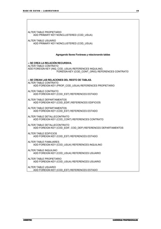BA SE DE DA TO S – L A BO RA T O RIO 39
CIBERTECCIBERTECCIBERTECCIBERTEC CARRERAS PROFESIONALESCARRERAS PROFESIONALESCARRERAS PROFESIONALESCARRERAS PROFESIONALES
ALTER TABLE PROPIETARIO
ADD PRIMARY KEY NONCLUSTERED (COD_USUA)
ALTER TABLE USUARIO
ADD PRIMARY KEY NONCLUSTERED (COD_USUA)
Agregando llaves Foráneas y relacionando tablas
-- SE CREA LA RELACIÓN RECURSIVA.
ALTER TABLE CONTRATO
ADD FOREIGN KEY (INQ_COD_USUA) REFERENCES INQUILINO,
FOREIGN KEY (COD_CONT_ORIG) REFERENCES CONTRATO
-- SE CREAN LAS RELACIONES DEL RESTO DE TABLAS.
ALTER TABLE CONTRATO
ADD FOREIGN KEY (PROP_COD_USUA) REFERENCES PROPIETARIO
ALTER TABLE CONTRATO
ADD FOREIGN KEY (COD_EST) REFERENCES ESTADO
ALTER TABLE DEPARTAMENTOS
ADD FOREIGN KEY (COD_EDIF) REFERENCES EDIFICIOS
ALTER TABLE DEPARTAMENTOS
ADD FOREIGN KEY (COD_EST) REFERENCES ESTADO
ALTER TABLE DETALLECONTRATO
ADD FOREIGN KEY (COD_CONT) REFERENCES CONTRATO
ALTER TABLE DETALLECONTRATO
ADD FOREIGN KEY (COD_EDIF, COD_DEP) REFERENCES DEPARTAMENTOS
ALTER TABLE EDIFICIOS
ADD FOREIGN KEY (COD_EST) REFERENCES ESTADO
ALTER TABLE FAMILIARES
ADD FOREIGN KEY (COD_USUA) REFERENCES INQUILINO
ALTER TABLE INQUILINO
ADD FOREIGN KEY (COD_USUA) REFERENCES USUARIO
ALTER TABLE PROPIETARIO
ADD FOREIGN KEY (COD_USUA) REFERENCES USUARIO
ALTER TABLE USUARIO
ADD FOREIGN KEY (COD_EST) REFERENCES ESTADO
 
