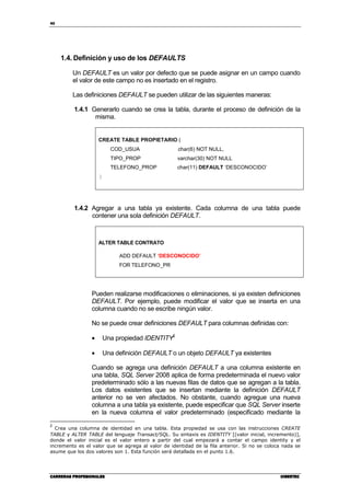 40
CARRERAS PROFESIONALESCARRERAS PROFESIONALESCARRERAS PROFESIONALESCARRERAS PROFESIONALES CIBERTECCIBERTECCIBERTECCIBERTEC
1.4. Definición y uso de los DEFAULTS
Un DEFAULT es un valor por defecto que se puede asignar en un campo cuando
el valor de este campo no es insertado en el registro.
Las definiciones DEFAULT se pueden utilizar de las siguientes maneras:
1.4.1 Generarlo cuando se crea la tabla, durante el proceso de definición de la
misma.
CREATE TABLE PROPIETARIO (
COD_USUA char(6) NOT NULL,
TIPO_PROP varchar(30) NOT NULL
TELEFONO_PROP char(11) DEFAULT ‘DESCONOCIDO’
)
1.4.2 Agregar a una tabla ya existente. Cada columna de una tabla puede
contener una sola definición DEFAULT.
ALTER TABLE CONTRATO
ADD DEFAULT ‘DESCONOCIDO’
FOR TELEFONO_PR
Pueden realizarse modificaciones o eliminaciones, si ya existen definiciones
DEFAULT. Por ejemplo, puede modificar el valor que se inserta en una
columna cuando no se escribe ningún valor.
No se puede crear definiciones DEFAULT para columnas definidas con:
• Una propiedad IDENTITY2
• Una definición DEFAULT o un objeto DEFAULT ya existentes
Cuando se agrega una definición DEFAULT a una columna existente en
una tabla, SQL Server 2008 aplica de forma predeterminada el nuevo valor
predeterminado sólo a las nuevas filas de datos que se agregan a la tabla.
Los datos existentes que se insertan mediante la definición DEFAULT
anterior no se ven afectados. No obstante, cuando agregue una nueva
columna a una tabla ya existente, puede especificar que SQL Server inserte
en la nueva columna el valor predeterminado (especificado mediante la
2
Crea una columna de identidad en una tabla. Esta propiedad se usa con las instrucciones CREATE
TABLE y ALTER TABLE del lenguaje Transact/SQL. Su sintaxis es IDENTITY [(valor inicial, incremento)],
donde el valor inicial es el valor entero a partir del cual empezará a contar el campo identity y el
incremento es el valor que se agrega al valor de identidad de la fila anterior. Si no se coloca nada se
asume que los dos valores son 1. Esta función será detallada en el punto 1.6.
 