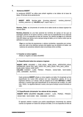 48
CARRERAS PROFESIONALESCARRERAS PROFESIONALESCARRERAS PROFESIONALESCARRERAS PROFESIONALES CIBERTECCIBERTECCIBERTECCIBERTEC
1. Sentencia INSERT
La sentencia INSERT se utiliza para añadir registros a las tablas de la base de
datos. El formato de la sentencia es:
INSERT INTO Nombre_tabla [(nombre_columna1, nombre_columna1,
nombre_columna n..)] VALUES (expr1, expr2, expr n...)
Nombre_Tabla es únicamente el nombre de la tabla donde se desea ingresar los
nuevos datos.
Nombre_Columna es una lista opcional de nombres de campo en los que se
insertarán valores en el mismo número y orden que se especificarán en la cláusula
VALUES. Si no se especifica la lista de campos, los valores de expr en la cláusula
VALUES deben ser tantos como campos tenga la tabla y en el mismo orden que se
definieron al crear la tabla.
Expr es una lista de expresiones o valores constantes, separados por comas,
para dar valor a los distintos campos del registro que se añadirá a la tabla. Las
cadenas de caracteres deberán estar encerradas entre comillas.
1.1 Insertar un único registro
Añada un registro a la tabla USUARIO
A. Especificando todos los campos a ingresar.
INSERT INTO USUARIO ( COD_USUA, NOM_USUA, APEPATER_USUA,
APEMATER_USUA, FEC_NAC_USUA, FEC_REG_USUA, TIPO_DOC_USUA,
NUM_DOC_USUA, COD_EST)
VALUES (‘U00001’, ’LUIS’, ’PEREZ’, ’PRADO’, ’25/02/1989’, ’02/01/2009’,
’DNI’, ’23453894’, ’ACTIVO’)
Cada sentencia INSERT añade un único registro a la tabla. En el ejemplo se han
especificado los nueve (09) campos con sus respectivos valores. Si no se
ingresara valores a un campo, este se cargará con el valor DEFAULT o NULL
(siempre y cuando haya sido especificado en la estructura de la tabla). Un valor
nulo –NULL- no significa blancos o ceros, sino que el campo nunca ha tenido un
valor.
B. Especificando únicamente los valores de los campos.
INSERT INTOINSERT INTOINSERT INTOINSERT INTO USUARIO VALUES (‘U00001’, ’LUIS’, ’PEREZ’, ’PRADO’,
’25/02/1989’, ’02/01/2009’, ’DNI’, ’23453894’, ’ACTIVO’)
El ejemplo anterior muestra que podría especificarse únicamente los valores
cuando se ingresen en todos los campos de tabla. Si no se especifica la lista de
 