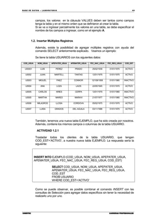 BA SE DE DA TO S – L A BO RA T O RIO 49
CIBERTECCIBERTECCIBERTECCIBERTEC CARRERAS PROFESIONALESCARRERAS PROFESIONALESCARRERAS PROFESIONALESCARRERAS PROFESIONALES
campos, los valores en la cláusula VALUES deben ser tantos como campos
tenga la tabla y en el mismo orden que se definieron al crear la tabla.
Si se va a ingresar parcialmente los valores en una tabla, se debe especificar el
nombre de los campos a ingresar, como en el ejemplo A.
1.2. Insertar Múltiples Registros
Además, existe la posibilidad de agregar múltiples registros con ayuda del
comando SELECT anteriormente explicado. Veamos un ejemplo:
Se tiene la tabla USUARIOS con los siguientes datos:
COD_USUA NOM_USUA APEPATER_USUA APEMATER_USUA FEC_NAC_USUA FEC_REG_USUA COD_EST
U00001 LUIS PEREZ PRADO 25/02/1939 01/01/1970 ACTIVO
U0002 JUAN MARTELL TANTAS 12/01/1979 01/01/1970 ACTIVO
U0003 MIGUEL PAEZ CONNOR 12/108/1958 01/01/1980 INACTIVO
U0004 ANA LOZA LAOS 22/05/1945 01/01/1970 ACTIVO
U0005 CARLOS ARIES CERPA 12/01/1979 01/01/1980 INACTIVO
U0005 MARTHA MARES MARAVI 21/07/1977 01/01/1980 INACTIVO
U0006 MILAGROS LLOSA CORDOVA 05/02/1975 01/01/1970 ACTIVO
U0007 LUISA GRADOS DEL AGUILA 03/11/1988 01/01/1970 ACTIVO
También, tenemos una nueva tabla EJEMPLO, que ha sido creada por nosotros.
Además, contiene los mismos campos o columnas de la tabla USUARIO.
ACTIVIDAD 1.2.1
Trasladar todos los clientes de la tabla USUARIO, que tengan
COD_EST=’ACTIVO’, a nuestra nueva tabla EJEMPLO. La respuesta sería la
siguiente:
INSERT INTO EJEMPLO (COD_USUA, NOM_USUA, APEPATER_USUA,
APEMATER_USUA, FEC_NAC_USUA, FEC_REG_USUA, COD_EST)
SELECT COD_USUA, NOM_USUA, APEPATER_USUA,
APEMATER_USUA, FEC_NAC_USUA, FEC_REG_USUA,
COD_EST
FROM USUARIO
WHERE COD_EST=’ACTIVO’
Como se puede observar, es posible combinar el comando INSERT con las
consultas de Selección para agregar datos específicos sin tener la necesidad de
realizarlo uno por uno.
 