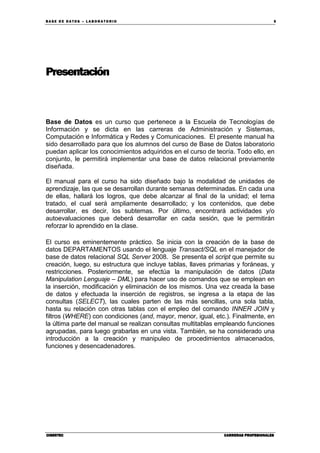 BA SE DE DA TO S – L A BO RA T O RIO 5
CIBERTECCIBERTECCIBERTECCIBERTEC CARRERAS PROFESIONALESCARRERAS PROFESIONALESCARRERAS PROFESIONALESCARRERAS PROFESIONALES
Presentación
Base de Datos es un curso que pertenece a la Escuela de Tecnologías de
Información y se dicta en las carreras de Administración y Sistemas,
Computación e Informática y Redes y Comunicaciones. El presente manual ha
sido desarrollado para que los alumnos del curso de Base de Datos laboratorio
puedan aplicar los conocimientos adquiridos en el curso de teoría. Todo ello, en
conjunto, le permitirá implementar una base de datos relacional previamente
diseñada.
El manual para el curso ha sido diseñado bajo la modalidad de unidades de
aprendizaje, las que se desarrollan durante semanas determinadas. En cada una
de ellas, hallará los logros, que debe alcanzar al final de la unidad; el tema
tratado, el cual será ampliamente desarrollado; y los contenidos, que debe
desarrollar, es decir, los subtemas. Por último, encontrará actividades y/o
autoevaluaciones que deberá desarrollar en cada sesión, que le permitirán
reforzar lo aprendido en la clase.
El curso es eminentemente práctico. Se inicia con la creación de la base de
datos DEPARTAMENTOS usando el lenguaje Transact/SQL en el manejador de
base de datos relacional SQL Server 2008. Se presenta el script que permite su
creación, luego, su estructura que incluye tablas, llaves primarias y foráneas, y
restricciones. Posteriormente, se efectúa la manipulación de datos (Data
Manipulation Lenguaje – DML) para hacer uso de comandos que se emplean en
la inserción, modificación y eliminación de los mismos. Una vez creada la base
de datos y efectuada la inserción de registros, se ingresa a la etapa de las
consultas (SELECT), las cuales parten de las más sencillas, una sola tabla,
hasta su relación con otras tablas con el empleo del comando INNER JOIN y
filtros (WHERE) con condiciones (and, mayor, menor, igual, etc.). Finalmente, en
la última parte del manual se realizan consultas multitablas empleando funciones
agrupadas, para luego grabarlas en una vista. También, se ha considerado una
introducción a la creación y manipuleo de procedimientos almacenados,
funciones y desencadenadores.
 